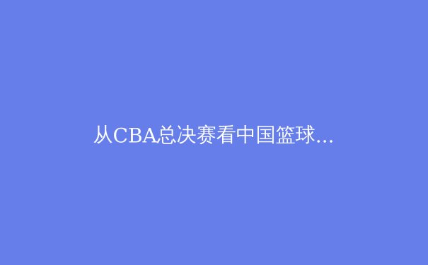 从CBA总决赛看中国篮球的变革之路：职业化进程中的阵痛与希望 - 2